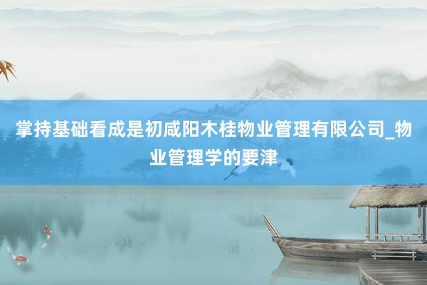 掌持基础看成是初咸阳木桂物业管理有限公司_物业管理学的要津